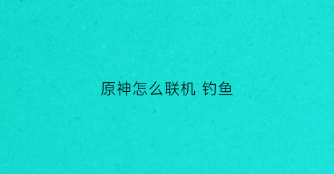 原神怎么联机钓鱼(原神联机钓鱼什么意思)